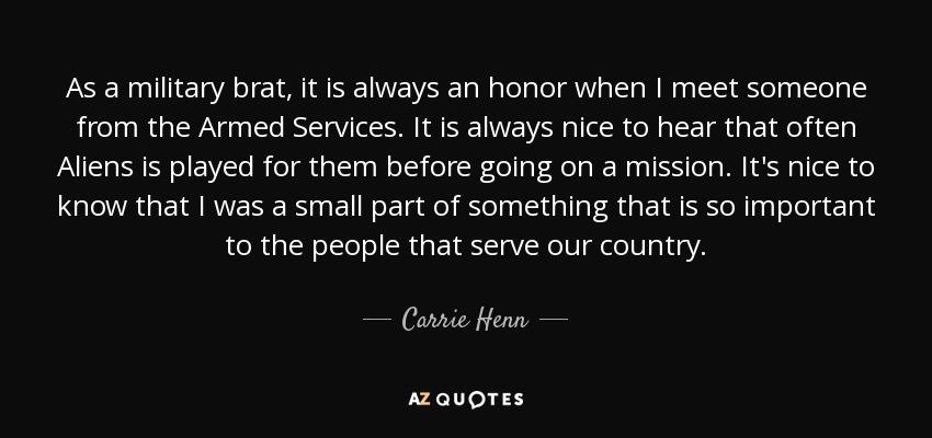 As a military brat, it is always an honor when I meet someone from the Armed Services. It is always nice to hear that often Aliens is played for them before going on a mission. It's nice to know that I was a small part of something that is so important to the people that serve our country. - Carrie Henn