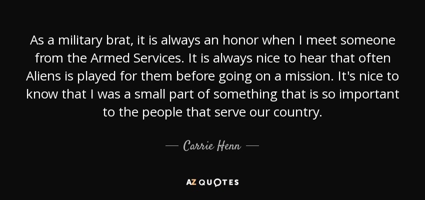 As a military brat, it is always an honor when I meet someone from the Armed Services. It is always nice to hear that often Aliens is played for them before going on a mission. It's nice to know that I was a small part of something that is so important to the people that serve our country. - Carrie Henn