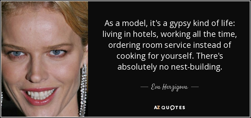 As a model, it's a gypsy kind of life: living in hotels, working all the time, ordering room service instead of cooking for yourself. There's absolutely no nest-building. - Eva Herzigova