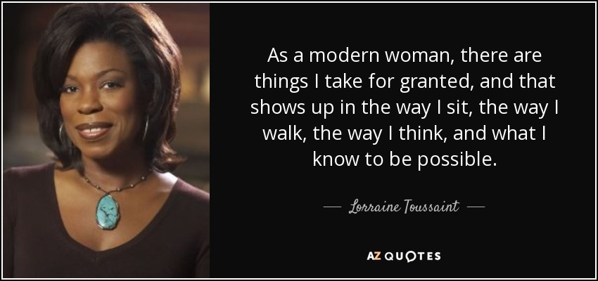 As a modern woman, there are things I take for granted, and that shows up in the way I sit, the way I walk, the way I think, and what I know to be possible. - Lorraine Toussaint