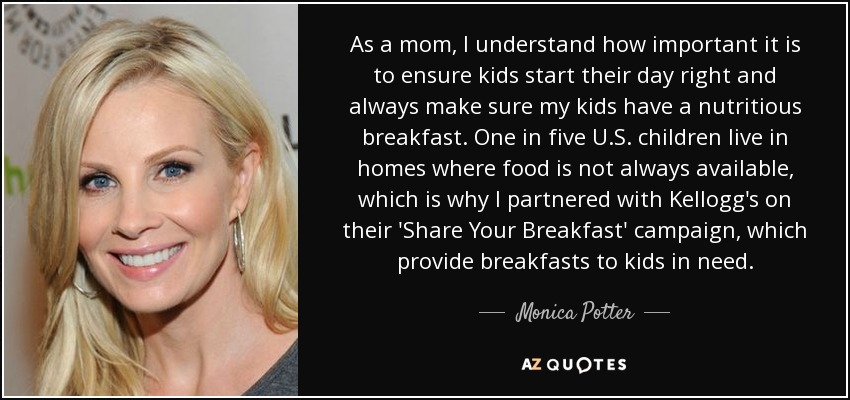 As a mom, I understand how important it is to ensure kids start their day right and always make sure my kids have a nutritious breakfast. One in five U.S. children live in homes where food is not always available, which is why I partnered with Kellogg's on their 'Share Your Breakfast' campaign, which provide breakfasts to kids in need. - Monica Potter
