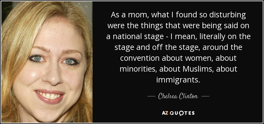 As a mom, what I found so disturbing were the things that were being said on a national stage - I mean, literally on the stage and off the stage, around the convention about women, about minorities, about Muslims, about immigrants. - Chelsea Clinton