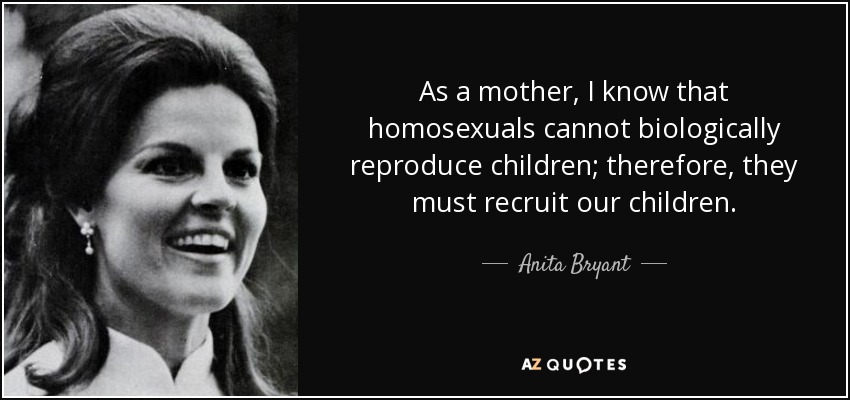 As a mother, I know that homosexuals cannot biologically reproduce children; therefore, they must recruit our children. - Anita Bryant