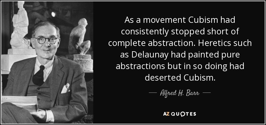 As a movement Cubism had consistently stopped short of complete abstraction. Heretics such as Delaunay had painted pure abstractions but in so doing had deserted Cubism. - Alfred H. Barr, Jr.