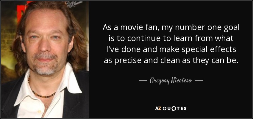As a movie fan, my number one goal is to continue to learn from what I've done and make special effects as precise and clean as they can be. - Gregory Nicotero