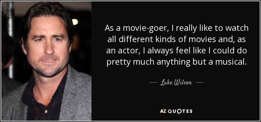 As a movie-goer, I really like to watch all different kinds of movies and, as an actor, I always feel like I could do pretty much anything but a musical. - Luke Wilson