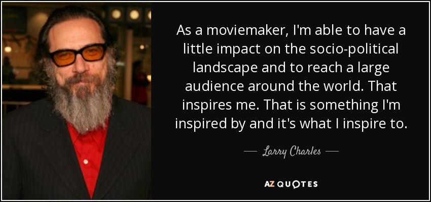 As a moviemaker, I'm able to have a little impact on the socio-political landscape and to reach a large audience around the world. That inspires me. That is something I'm inspired by and it's what I inspire to. - Larry Charles