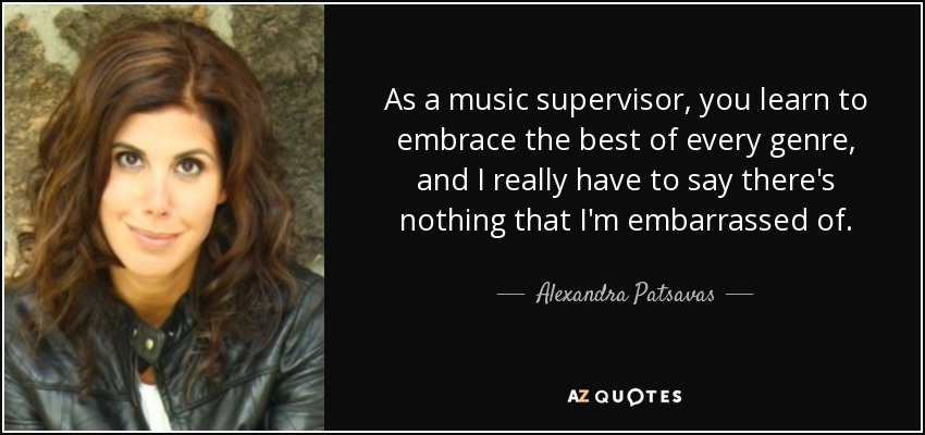 As a music supervisor, you learn to embrace the best of every genre, and I really have to say there's nothing that I'm embarrassed of. - Alexandra Patsavas