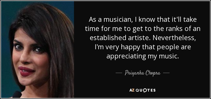 As a musician, I know that it'll take time for me to get to the ranks of an established artiste. Nevertheless, I'm very happy that people are appreciating my music. - Priyanka Chopra