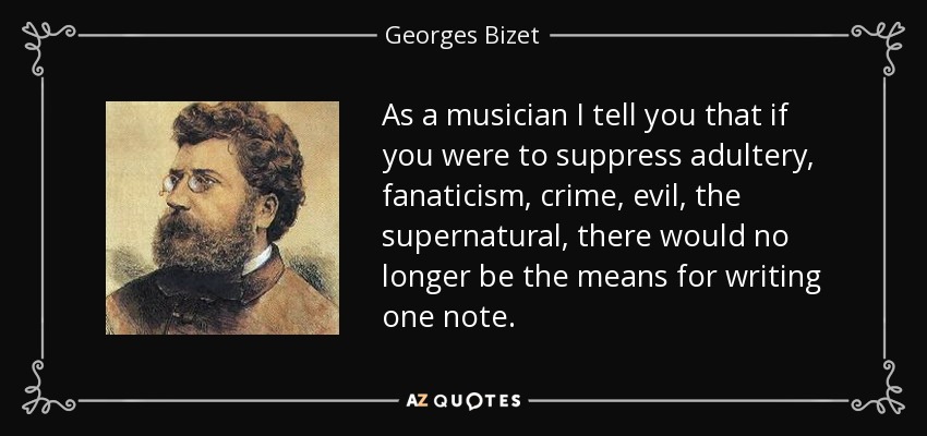 As a musician I tell you that if you were to suppress adultery, fanaticism, crime, evil, the supernatural, there would no longer be the means for writing one note. - Georges Bizet