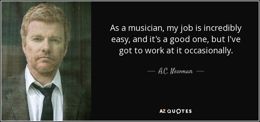 As a musician, my job is incredibly easy, and it's a good one, but I've got to work at it occasionally. - A.C. Newman