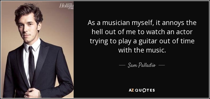As a musician myself, it annoys the hell out of me to watch an actor trying to play a guitar out of time with the music. - Sam Palladio