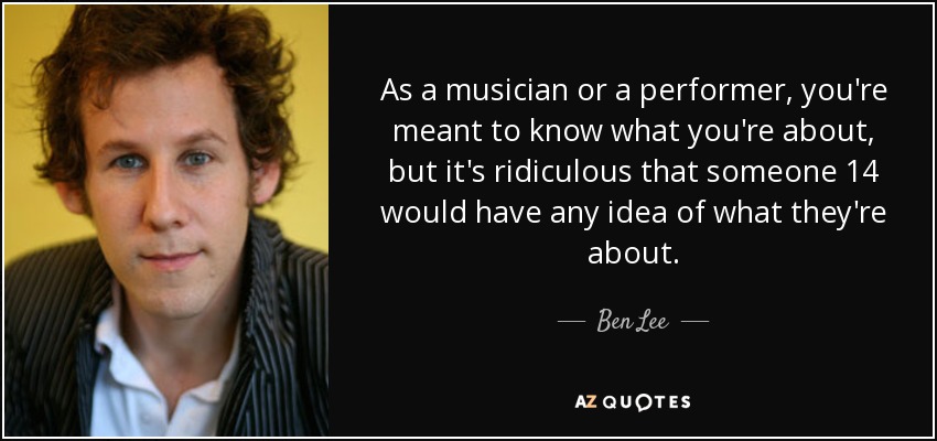 As a musician or a performer, you're meant to know what you're about, but it's ridiculous that someone 14 would have any idea of what they're about. - Ben Lee