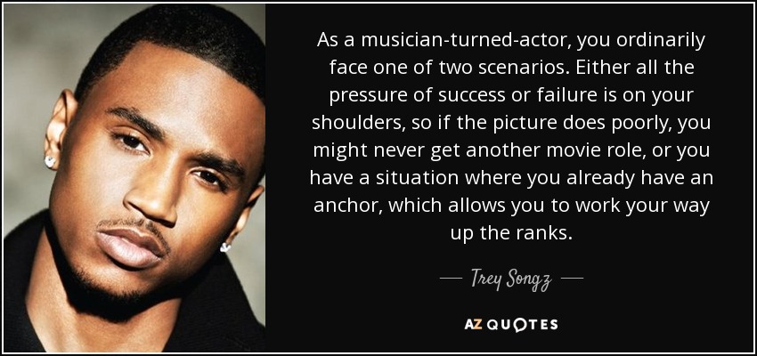 As a musician-turned-actor, you ordinarily face one of two scenarios. Either all the pressure of success or failure is on your shoulders, so if the picture does poorly, you might never get another movie role, or you have a situation where you already have an anchor, which allows you to work your way up the ranks. - Trey Songz