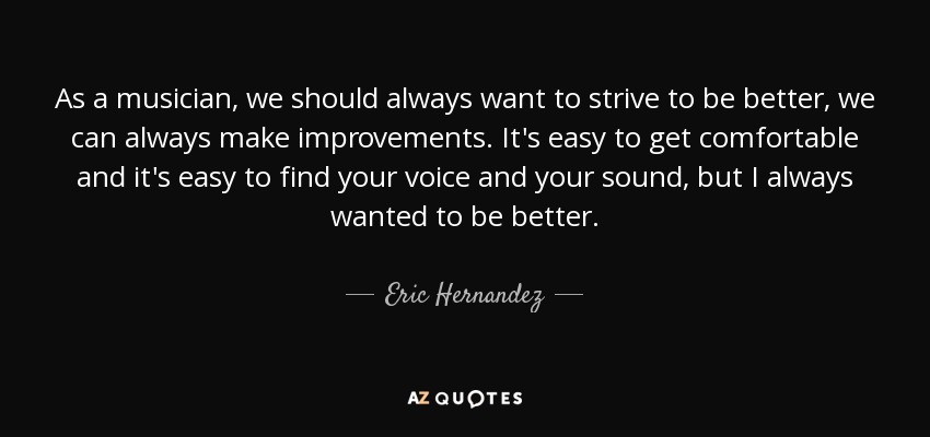 As a musician, we should always want to strive to be better, we can always make improvements. It's easy to get comfortable and it's easy to find your voice and your sound, but I always wanted to be better. - Eric Hernandez