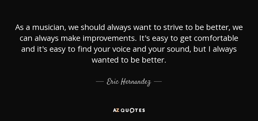 As a musician, we should always want to strive to be better, we can always make improvements. It's easy to get comfortable and it's easy to find your voice and your sound, but I always wanted to be better. - Eric Hernandez