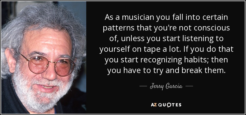 As a musician you fall into certain patterns that you're not conscious of, unless you start listening to yourself on tape a lot. If you do that you start recognizing habits; then you have to try and break them. - Jerry Garcia