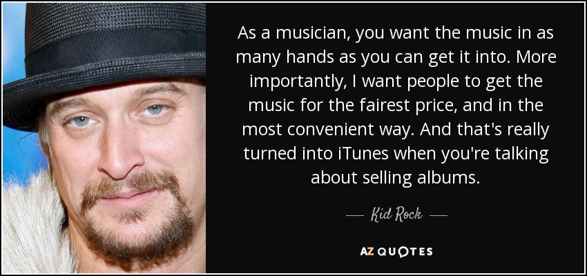 As a musician, you want the music in as many hands as you can get it into. More importantly, I want people to get the music for the fairest price, and in the most convenient way. And that's really turned into iTunes when you're talking about selling albums. - Kid Rock