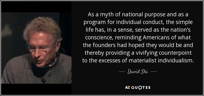 As a myth of national purpose and as a program for individual conduct, the simple life has, in a sense, served as the nation's conscience, reminding Americans of what the founders had hoped they would be and thereby providing a vivifying counterpoint to the excesses of materialist individualism. - David Shi