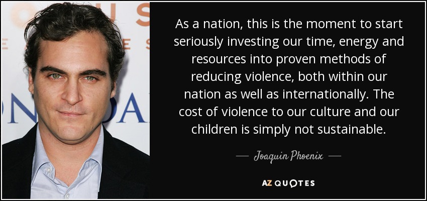As a nation, this is the moment to start seriously investing our time, energy and resources into proven methods of reducing violence, both within our nation as well as internationally. The cost of violence to our culture and our children is simply not sustainable. - Joaquin Phoenix