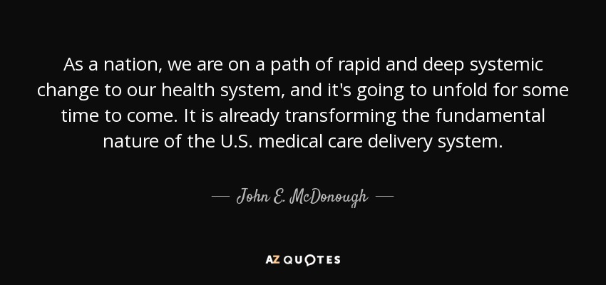 As a nation, we are on a path of rapid and deep systemic change to our health system, and it's going to unfold for some time to come. It is already transforming the fundamental nature of the U.S. medical care delivery system. - John E. McDonough