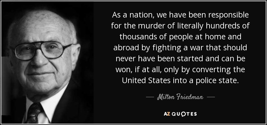 As a nation, we have been responsible for the murder of literally hundreds of thousands of people at home and abroad by fighting a war that should never have been started and can be won, if at all, only by converting the United States into a police state. - Milton Friedman