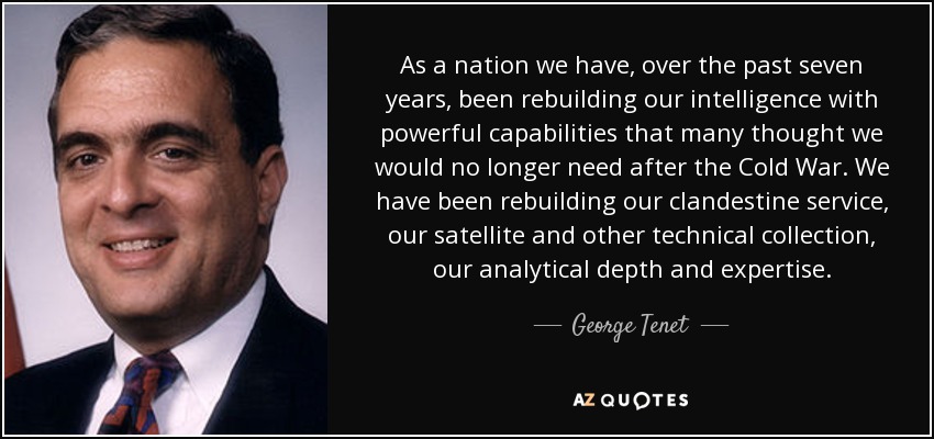 As a nation we have, over the past seven years, been rebuilding our intelligence with powerful capabilities that many thought we would no longer need after the Cold War. We have been rebuilding our clandestine service, our satellite and other technical collection, our analytical depth and expertise. - George Tenet