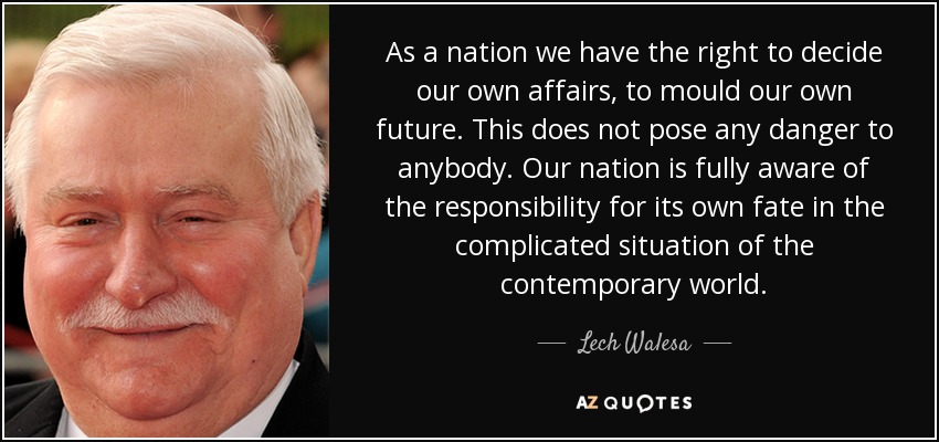 As a nation we have the right to decide our own affairs, to mould our own future. This does not pose any danger to anybody. Our nation is fully aware of the responsibility for its own fate in the complicated situation of the contemporary world. - Lech Walesa