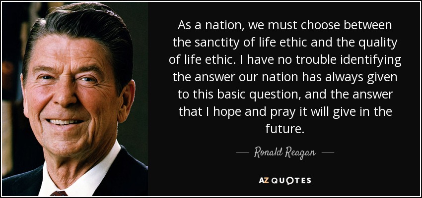 As a nation, we must choose between the sanctity of life ethic and the quality of life ethic. I have no trouble identifying the answer our nation has always given to this basic question, and the answer that I hope and pray it will give in the future. - Ronald Reagan