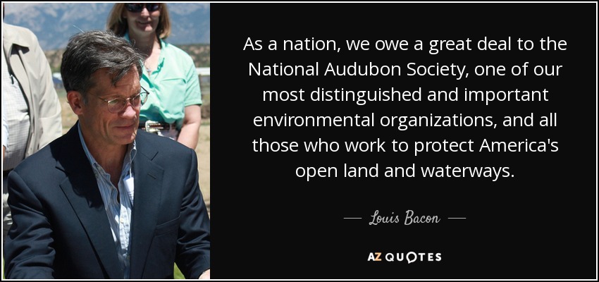 As a nation, we owe a great deal to the National Audubon Society, one of our most distinguished and important environmental organizations, and all those who work to protect America's open land and waterways. - Louis Bacon