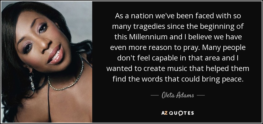 As a nation we've been faced with so many tragedies since the beginning of this Millennium and I believe we have even more reason to pray. Many people don't feel capable in that area and I wanted to create music that helped them find the words that could bring peace. - Oleta Adams