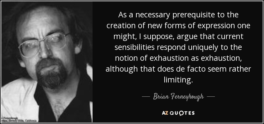 As a necessary prerequisite to the creation of new forms of expression one might, I suppose, argue that current sensibilities respond uniquely to the notion of exhaustion as exhaustion, although that does de facto seem rather limiting. - Brian Ferneyhough