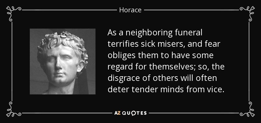 As a neighboring funeral terrifies sick misers, and fear obliges them to have some regard for themselves; so, the disgrace of others will often deter tender minds from vice. - Horace