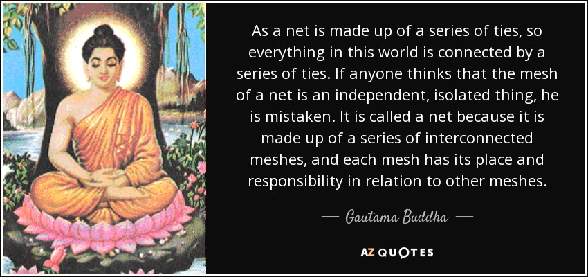 As a net is made up of a series of ties, so everything in this world is connected by a series of ties. If anyone thinks that the mesh of a net is an independent, isolated thing, he is mistaken. It is called a net because it is made up of a series of interconnected meshes, and each mesh has its place and responsibility in relation to other meshes. - Gautama Buddha