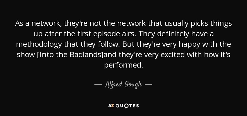 As a network, they're not the network that usually picks things up after the first episode airs. They definitely have a methodology that they follow. But they're very happy with the show [Into the Badlands]and they're very excited with how it's performed. - Alfred Gough