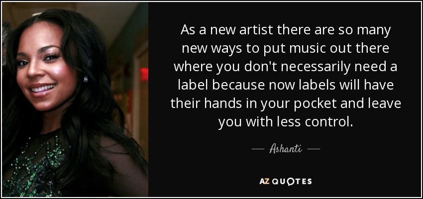 As a new artist there are so many new ways to put music out there where you don't necessarily need a label because now labels will have their hands in your pocket and leave you with less control. - Ashanti