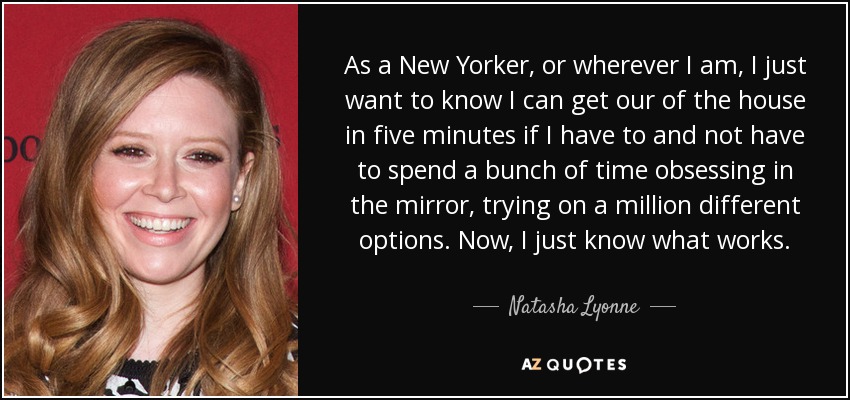 As a New Yorker, or wherever I am, I just want to know I can get our of the house in five minutes if I have to and not have to spend a bunch of time obsessing in the mirror, trying on a million different options. Now, I just know what works. - Natasha Lyonne