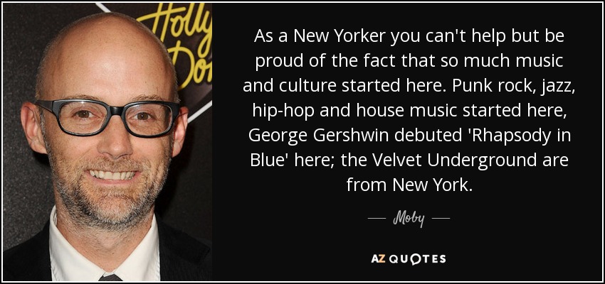 As a New Yorker you can't help but be proud of the fact that so much music and culture started here. Punk rock, jazz, hip-hop and house music started here, George Gershwin debuted 'Rhapsody in Blue' here; the Velvet Underground are from New York. - Moby