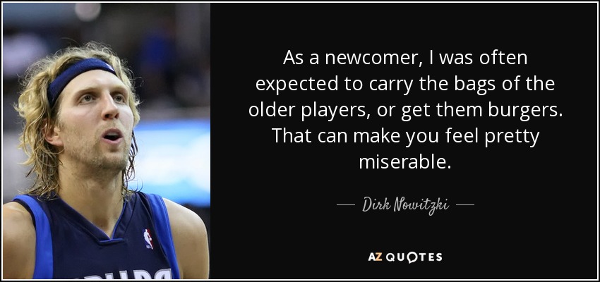 As a newcomer, I was often expected to carry the bags of the older players, or get them burgers. That can make you feel pretty miserable. - Dirk Nowitzki