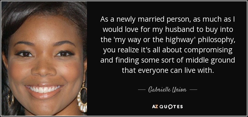As a newly married person, as much as I would love for my husband to buy into the 'my way or the highway' philosophy, you realize it's all about compromising and finding some sort of middle ground that everyone can live with. - Gabrielle Union