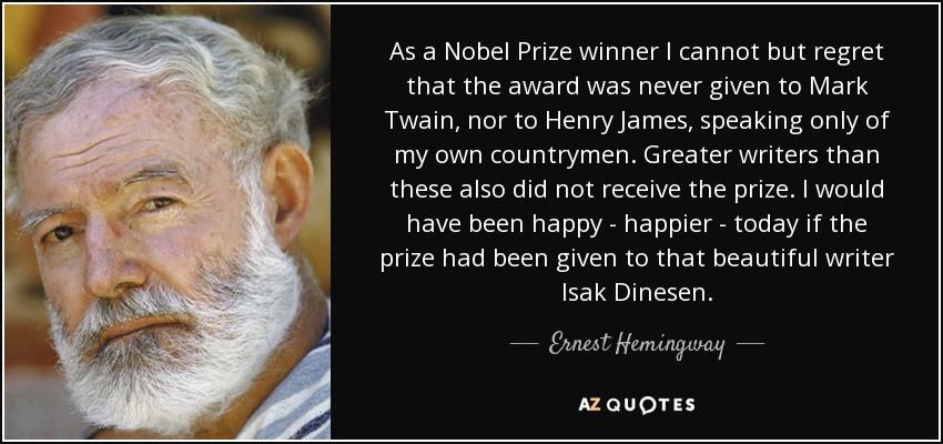 As a Nobel Prize winner I cannot but regret that the award was never given to Mark Twain, nor to Henry James, speaking only of my own countrymen. Greater writers than these also did not receive the prize. I would have been happy - happier - today if the prize had been given to that beautiful writer Isak Dinesen. - Ernest Hemingway