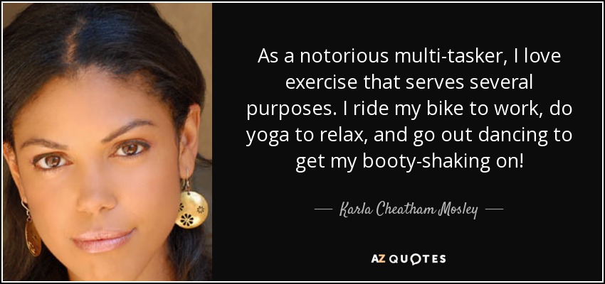 As a notorious multi-tasker, I love exercise that serves several purposes. I ride my bike to work, do yoga to relax, and go out dancing to get my booty-shaking on! - Karla Cheatham Mosley