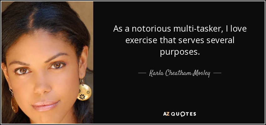 As a notorious multi-tasker, I love exercise that serves several purposes. - Karla Cheatham Mosley