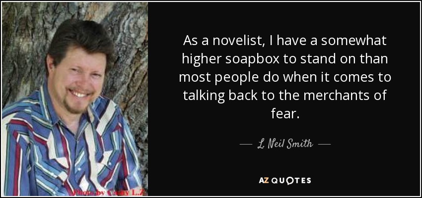 As a novelist, I have a somewhat higher soapbox to stand on than most people do when it comes to talking back to the merchants of fear. - L. Neil Smith