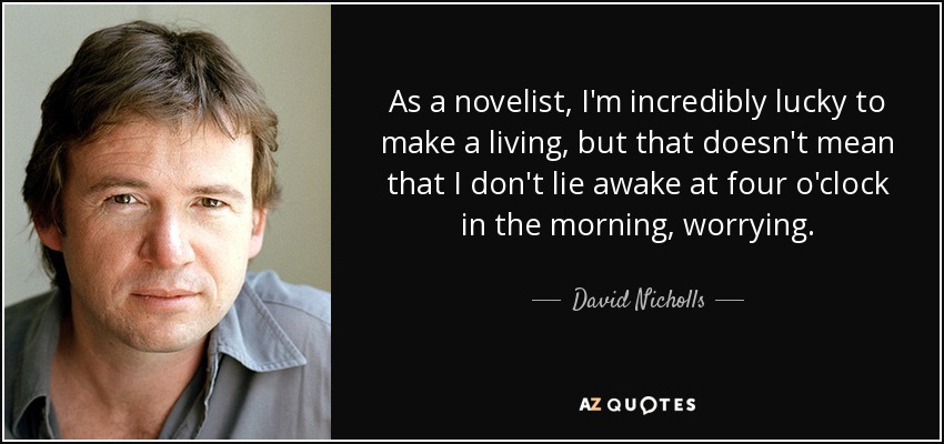 As a novelist, I'm incredibly lucky to make a living, but that doesn't mean that I don't lie awake at four o'clock in the morning, worrying. - David Nicholls