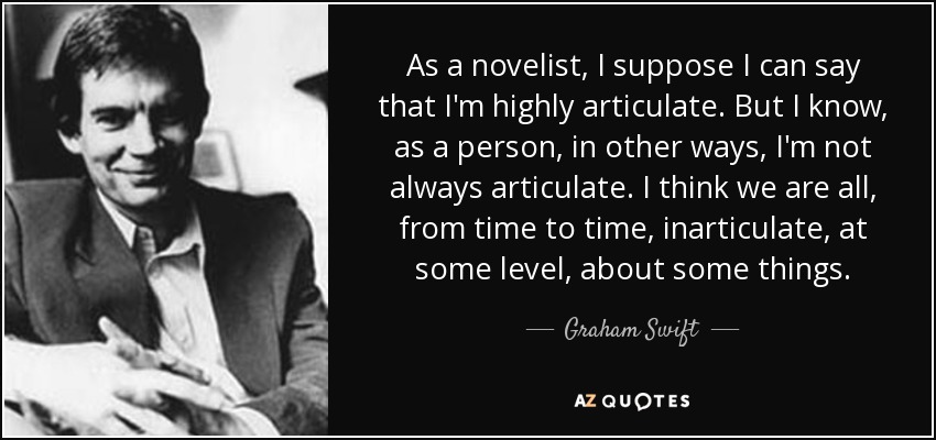 As a novelist, I suppose I can say that I'm highly articulate. But I know, as a person, in other ways, I'm not always articulate. I think we are all, from time to time, inarticulate, at some level, about some things. - Graham Swift