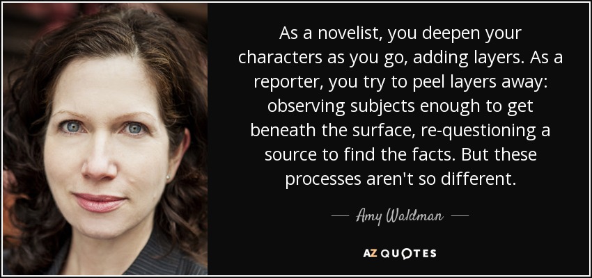 As a novelist, you deepen your characters as you go, adding layers. As a reporter, you try to peel layers away: observing subjects enough to get beneath the surface, re-questioning a source to find the facts. But these processes aren't so different. - Amy Waldman
