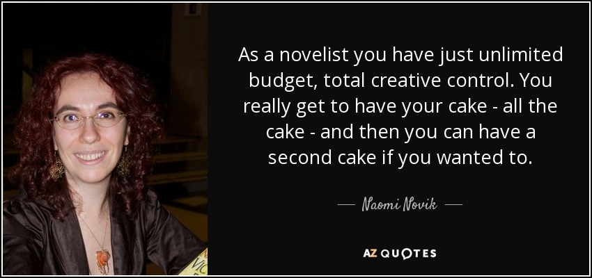 As a novelist you have just unlimited budget, total creative control. You really get to have your cake - all the cake - and then you can have a second cake if you wanted to. - Naomi Novik