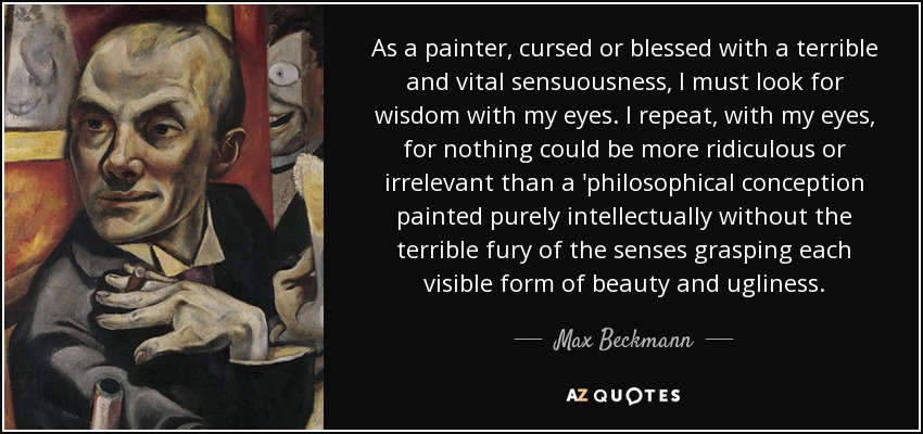 As a painter, cursed or blessed with a terrible and vital sensuousness, I must look for wisdom with my eyes. I repeat, with my eyes, for nothing could be more ridiculous or irrelevant than a 'philosophical conception painted purely intellectually without the terrible fury of the senses grasping each visible form of beauty and ugliness. - Max Beckmann