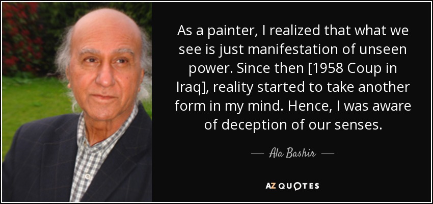As a painter, I realized that what we see is just manifestation of unseen power. Since then [1958 Coup in Iraq], reality started to take another form in my mind. Hence, I was aware of deception of our senses. - Ala Bashir